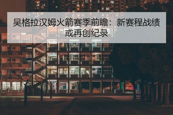 吴格拉汉姆火箭赛季前瞻：新赛程战绩或再创纪录